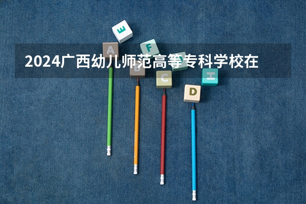 2024广西幼儿师范高等专科学校在广东招生计划表