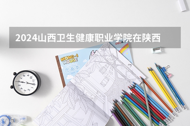 2024山西卫生健康职业学院在陕西招生计划表