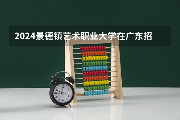 2024景德镇艺术职业大学在广东招生计划表