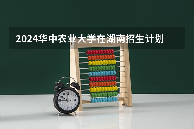 2024华中农业大学在湖南招生计划表
