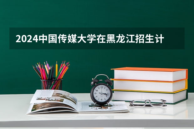 2024中国传媒大学在黑龙江招生计划表