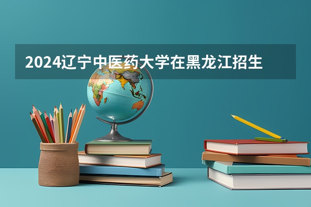 2024辽宁中医药大学在黑龙江招生计划表