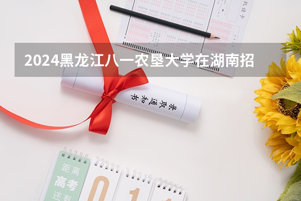 2024黑龙江八一农垦大学在湖南招生计划表