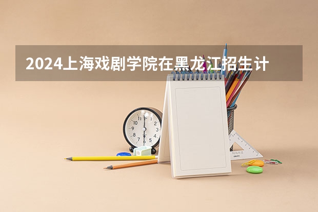 2024上海戏剧学院在黑龙江招生计划表