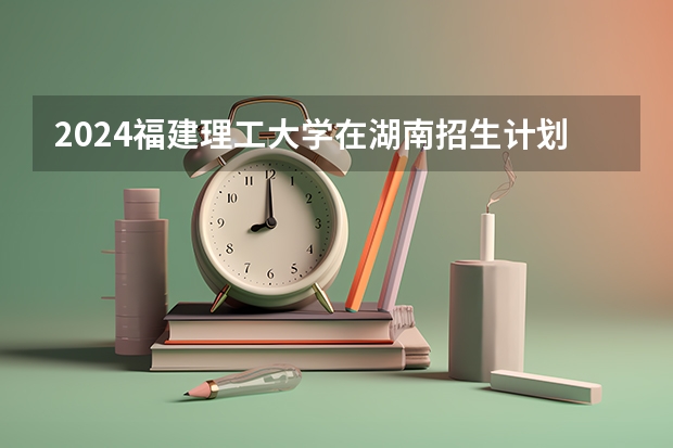 2024福建理工大学在湖南招生计划表
