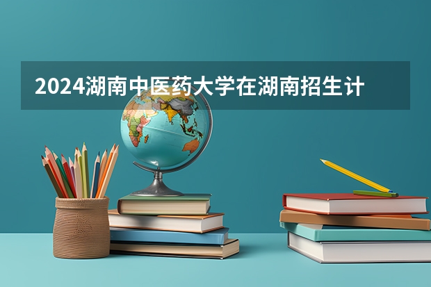2024湖南中医药大学在湖南招生计划表
