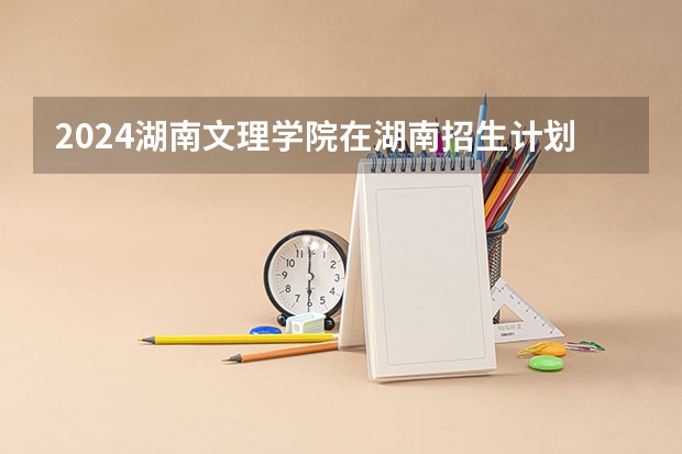2024湖南文理学院在湖南招生计划表