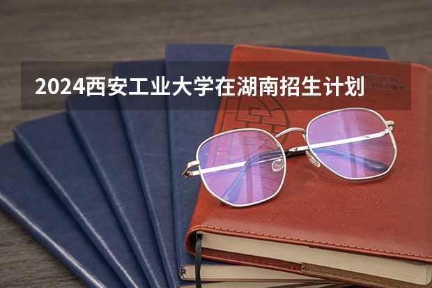 2024西安工业大学在湖南招生计划表