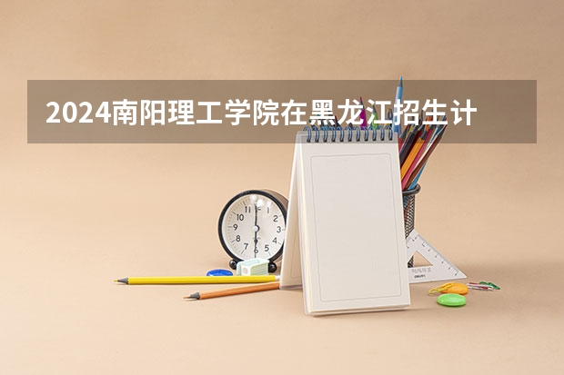 2024南阳理工学院在黑龙江招生计划表