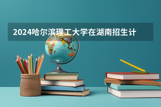 2024哈尔滨理工大学在湖南招生计划表