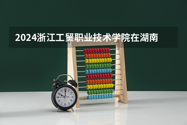2024浙江工贸职业技术学院在湖南招生计划表