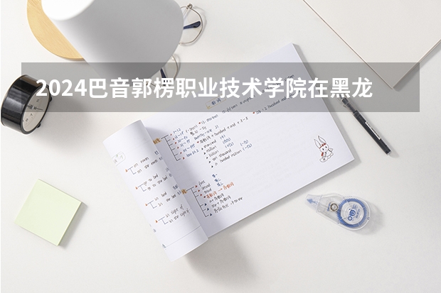 2024巴音郭楞职业技术学院在黑龙江招生计划表