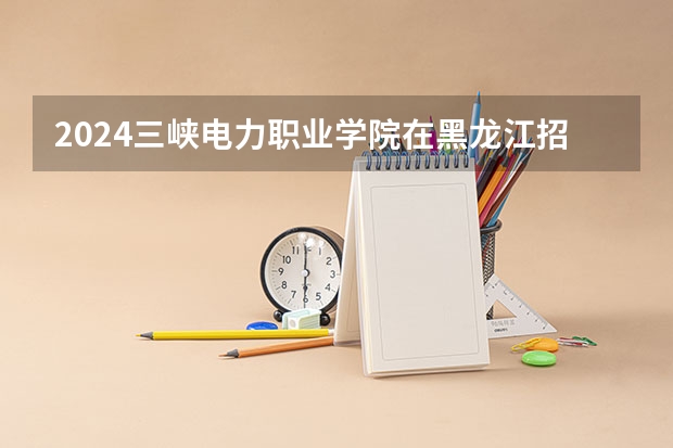2024三峡电力职业学院在黑龙江招生计划表