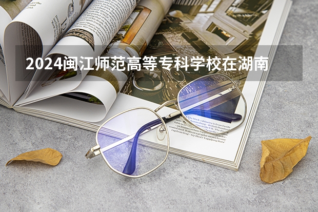 2024闽江师范高等专科学校在湖南招生计划表