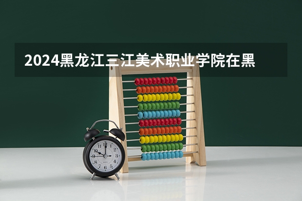 2024黑龙江三江美术职业学院在黑龙江招生计划表