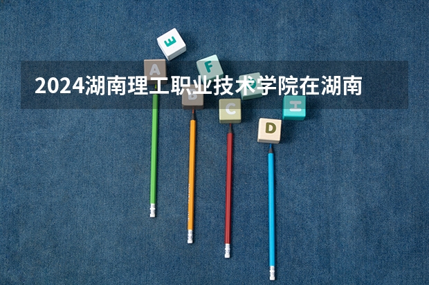 2024湖南理工职业技术学院在湖南招生计划表