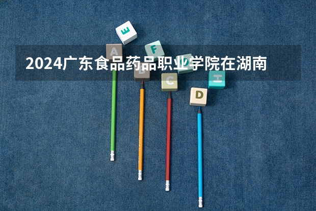 2024广东食品药品职业学院在湖南招生计划表