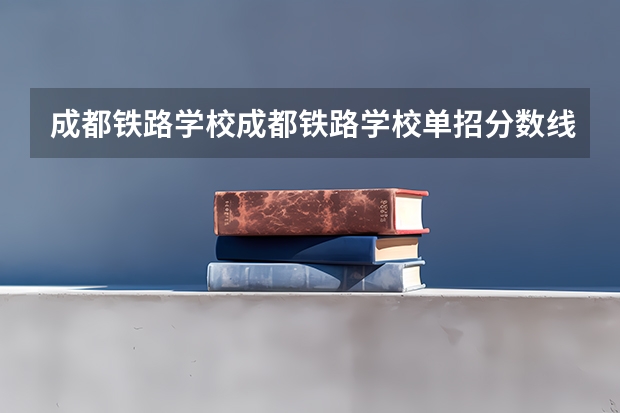 成都铁路学校成都铁路学校单招分数线（2023年四川单招公办学校分数线表）