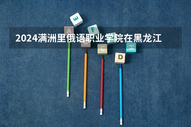 2024满洲里俄语职业学院在黑龙江招生计划表