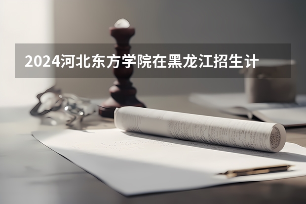 2024河北东方学院在黑龙江招生计划表