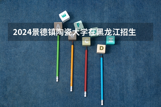 2024景德镇陶瓷大学在黑龙江招生计划表