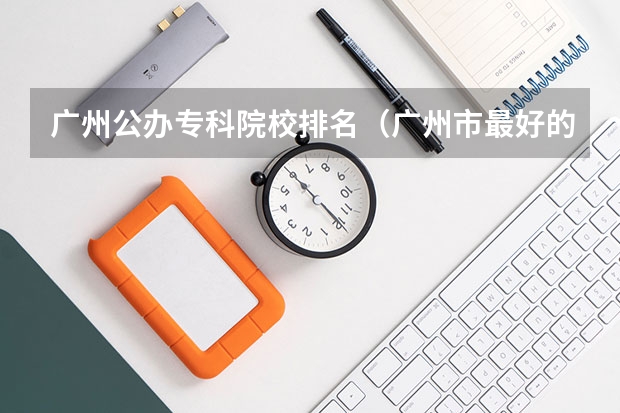 广州公办专科院校排名（广州市最好的职业学校排名前十）