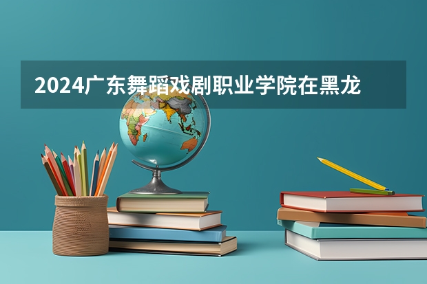 2024广东舞蹈戏剧职业学院在黑龙江招生计划表