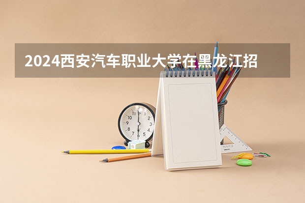 2024西安汽车职业大学在黑龙江招生计划表