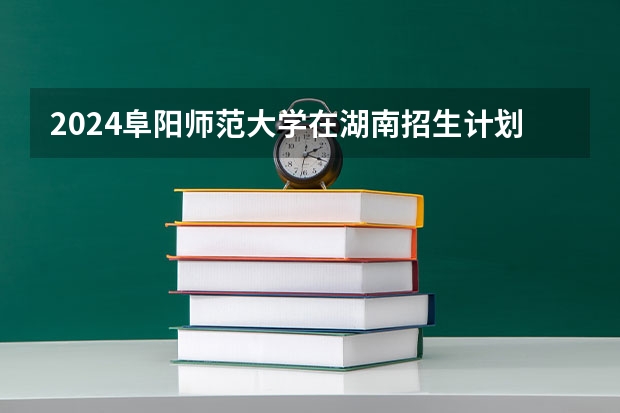 2024阜阳师范大学在湖南招生计划表