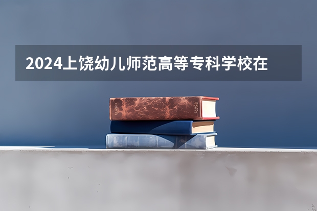 2024上饶幼儿师范高等专科学校在湖南招生计划表