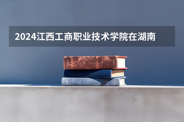 2024江西工商职业技术学院在湖南招生计划表