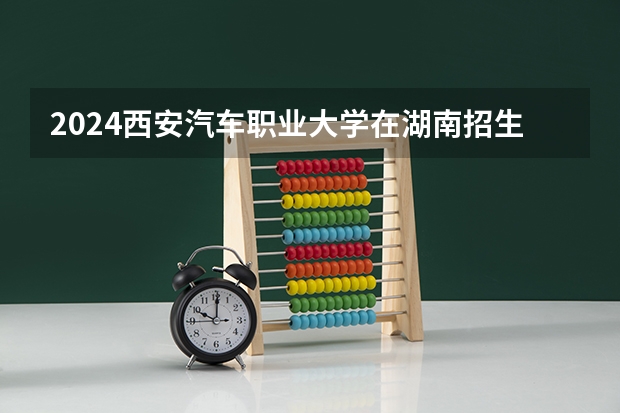 2024西安汽车职业大学在湖南招生计划表