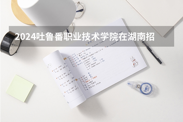 2024吐鲁番职业技术学院在湖南招生计划表