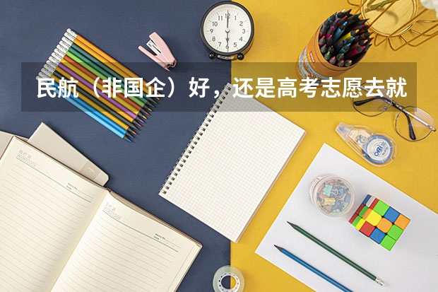 民航（非国企）好，还是高考志愿去就去北航的国航送培（求助，高考择校！！！！民航还是一本？？？）