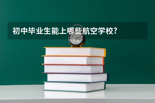 初中毕业生能上哪些航空学校?