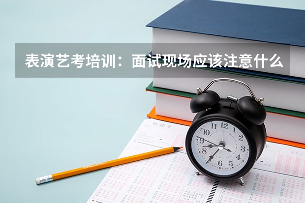 表演艺考培训：面试现场应该注意什么