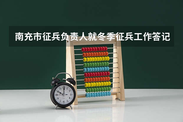 南充市征兵负责人就冬季征兵工作答记者问(四川高考投档线一览表,本科一批批次最低投档分数线出炉)