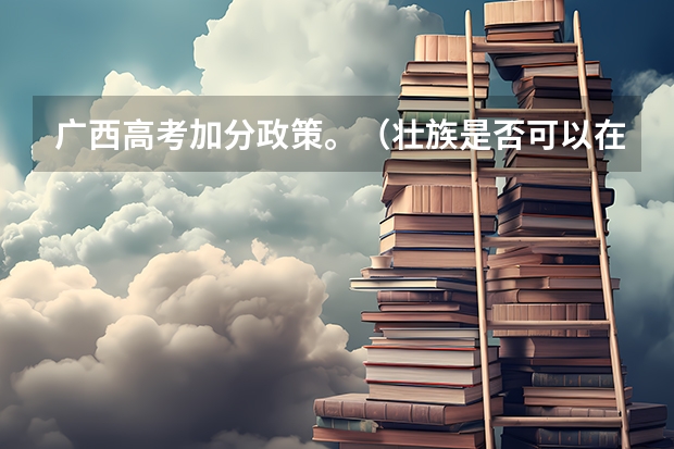 广西高考加分政策。（壮族是否可以在高考加分？）