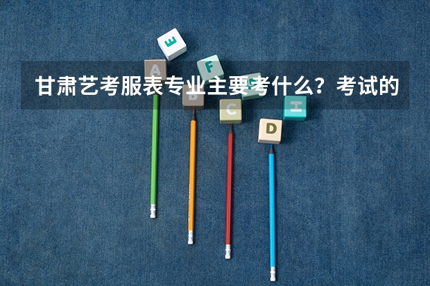 甘肃艺考服表专业主要考什么？考试的形式与要求是怎样的？