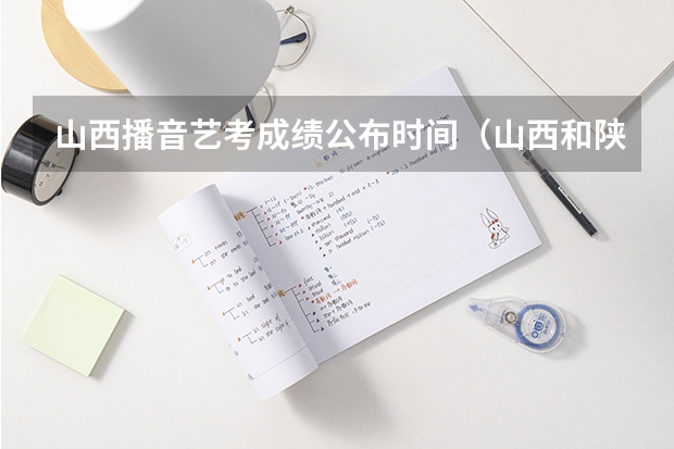 山西播音艺考成绩公布时间（山西和陕西艺考哪边更难）