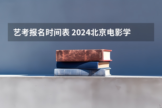 艺考报名时间表 2024北京电影学院艺考校考报名时间