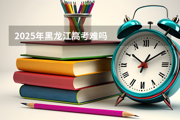 2025年黑龙江高考难吗