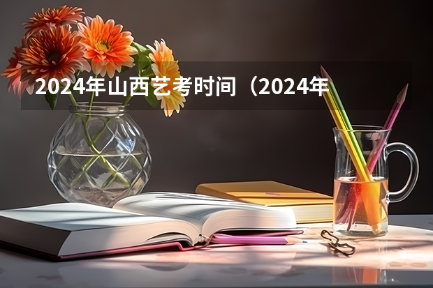 2024年山西艺考时间（2024年艺考的时间安排是怎样的？）