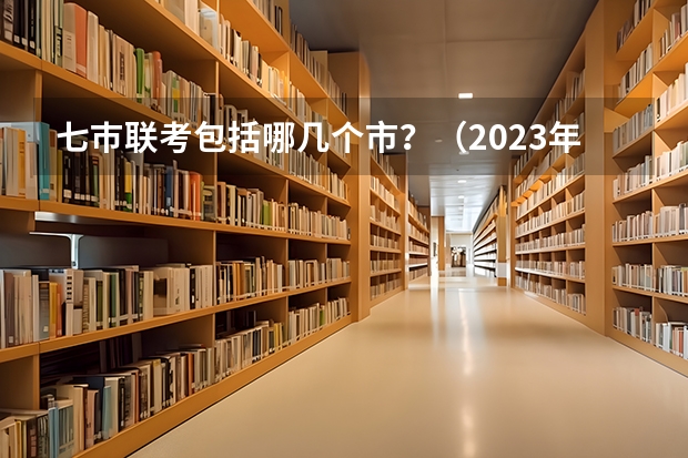 七巿联考包括哪几个市？（2023年高三首考时间）