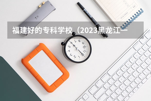 福建好的专科学校（2023黑龙江一本二本三本的分数线）