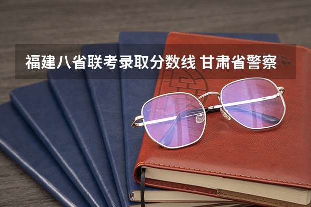 福建八省联考录取分数线 甘肃省警察职业学院能参加联考的公安专业录取分数预估线？