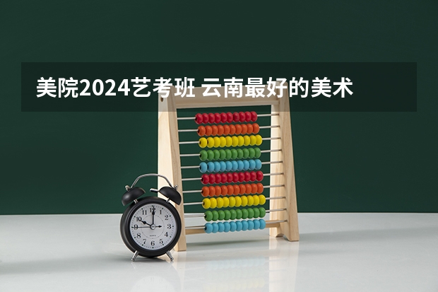 美院2024艺考班 云南最好的美术艺考培训学校