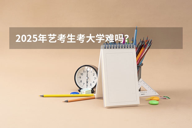 2025年艺考生考大学难吗？