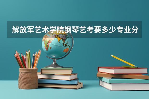 解放军艺术学院钢琴艺考要多少专业分，还有文化分