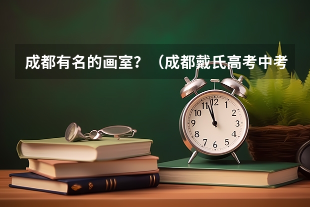 成都有名的画室？（成都戴氏高考中考学校的戴氏艺考中心）